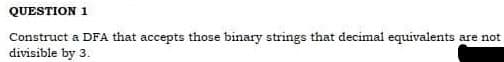 QUESTION 1
Construct a DFA that accepts those binary strings that decimal equivalents are not
divisible by 3.