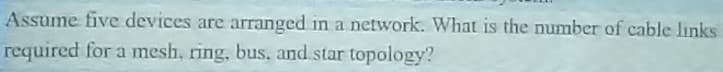 Assume five devices are arranged in a network. What is the number of cable links
required for a mesh, ring, bus, and star topology?