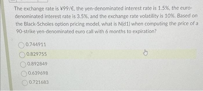 The exchange rate is ¥99/€, the yen-denominated interest rate is 1.5%, the euro-
denominated interest rate is 3.5%, and the exchange rate volatility is 10%. Based on
the Black-Scholes option pricing model, what is N(d1) when computing the price of a
90-strike yen-denominated euro call with 6 months to expiration?
0.744911
0.829755
0.892849
0.639698
0.721683