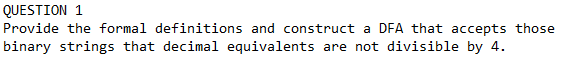 QUESTION 1
Provide the formal definitions and construct a DFA that accepts those
binary strings that decimal equivalents are not divisible by 4.