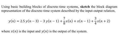 Using basic building blocks of discrete-time systems, sketch the block diagram
representation of the discrete-time system described by the input-output relation,
3
y(n) = 2.5 y(n − 3) - 3 y(n − 1) + 7x(n) + x(n − 1) + 2x(n + 2)
where x(n) is the input and y(n) is the output of the system.