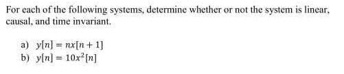 For each of the following systems, determine whether or not the system is linear,
causal, and time invariant.
a) y[n] = nx[n+ 1]
b) y[n] = 10x²[n]