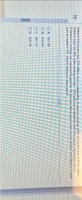 ↑
Valence Electronics has 229 million shares outstanding. It expects earnings at the end of the year of $770 million.
Valence pays out 40% of its earnings in total - 15% paid out as dividends and 25% used to repurchase shares
If Valence's earnings are expected to grow by 7% per year, these payout rates do not change, and Valence's equity
cost of capital is 9%, what is Valence's share price?
OA. $53.80
OB. $10.09
OC. $67.25
OD. $20.18
Gme