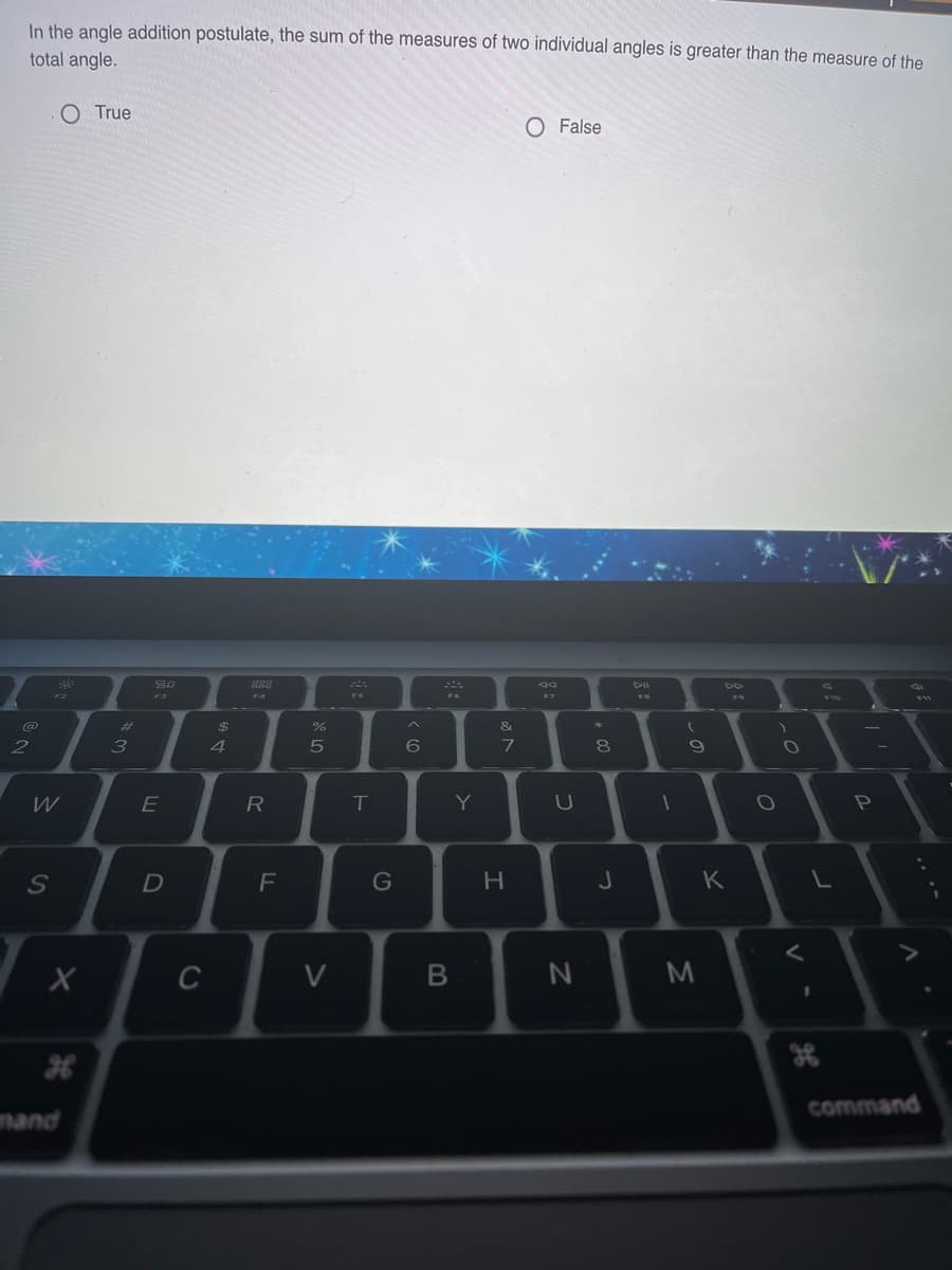 In the angle addition postulate, the sum of the measures of two individual angles is greater than the measure of the
total angle.
O True
O False
888
F3
F4
F5
F7
FB
23
&
2
3
4
6
9
W
R
T
Y
S
F
G
H
K
C
V
command
mand
