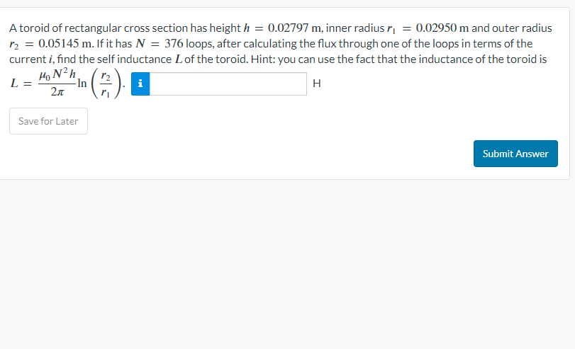 A toroid of rectangular cross section has height h = 0.02797 m, inner radius r₁ = 0.02950 m and outer radius
r₂ = 0.05145 m. If it has N = 376 loops, after calculating the flux through one of the loops in terms of the
current i, find the self inductance L of the toroid. Hint: you can use the fact that the inductance of the toroid is
HoNh
L =
-In
i
H
2л
Save for Later
Submit Answer