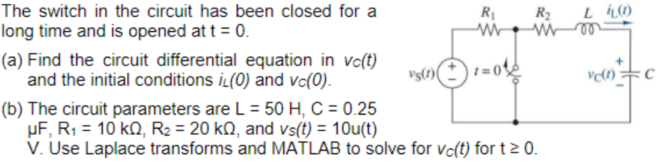 The switch in the circuit has been closed for a
long time and is opened at t = 0.
(a) Find the circuit differential equation in vc(t)
and the initial conditions iL(0) and vc(0).
R₂ Li(1)
MM00
ww
R₁
Vs(1)+1=0
(b) The circuit parameters are L = 50 H, C = 0.25
μF, R₁ = 10 k0, R₂ = 20 kQ, and vs(t) = 10u(t)
V. Use Laplace transforms and MATLAB to solve for vc(t) for t≥ 0.
vc(1)
C