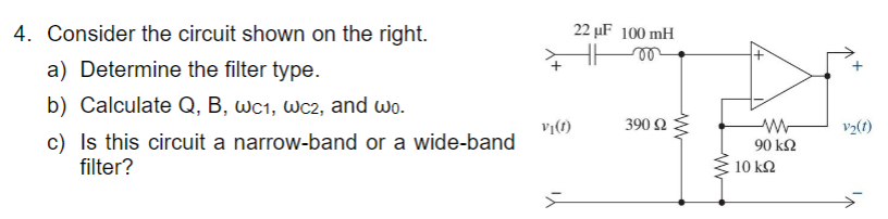 4. Consider the circuit shown on the right.
a) Determine the filter type.
22 uF 100 mH
b) Calculate Q, B, wc1, wc2, and wo.
c) Is this circuit a narrow-band or a wide-band
filter?
Vi(t)
390 Ω
90 ΚΩ
10 ΚΩ
V₂(1)