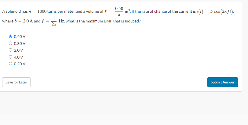 A solenoid has n = 1000 turns per meter and a volume of V = m³. If the rate of change of the current is i(1)
where b = 2.0 A and f =
0.40 V
0.80 V
2.0 V
4.0 V
0.20 V
Save for Later
0.50
π
Hz, what is the maximum EMF that is induced?
2π
=
b cos(2nft),
Submit Answer