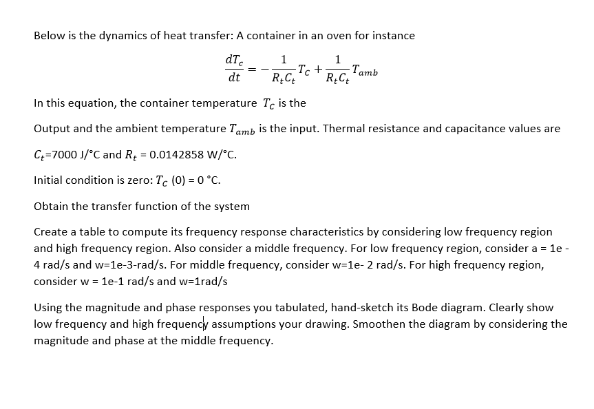 Below is the dynamics of heat transfer: A container in an oven for instance
dTc
1
1
·TC+⋅
dt R+Ct
-Tamb
R+Ct
In this equation, the container temperature Tc is the
Output and the ambient temperature Tamb is the input. Thermal resistance and capacitance values are
C+=7000 J/°C and R₁ = 0.0142858 W/°C.
Initial condition is zero: Tc (0) = 0 °C.
Obtain the transfer function of the system
Create a table to compute its frequency response characteristics by considering low frequency region
and high frequency region. Also consider a middle frequency. For low frequency region, consider a = 1e -
4 rad/s and w=1e-3-rad/s. For middle frequency, consider w=1e- 2 rad/s. For high frequency region,
consider w = 1e-1 rad/s and w=1rad/s
Using the magnitude and phase responses you tabulated, hand-sketch its Bode diagram. Clearly show
low frequency and high frequency assumptions your drawing. Smoothen the diagram by considering the
magnitude and phase at the middle frequency.