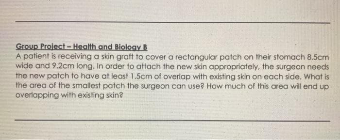 Group Project -Health and Biology B
A patient is receiving a skin graft to cover a rectangular patch on their stomach 8.5cm
wide and 9.2cm long. In order to attach the new skin appropriately, the surgeon needs
the new patch to have at least 1.5cm of overlap with existing skin on each side. What is
the area of the smallest patch the surgeon can use? How much of this area will end up
overlapping with existing skin?
