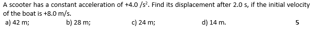 A scooter has a constant acceleration of +4.0 /s. Find its displacement after 2.0 s, if the initial velocity
of the boat is +8.0 m/s.
a) 42 m;
b) 28 m;
c) 24 m;
d) 14 m.
