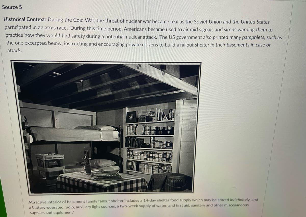 Source 5
Historical Context: During the Cold War, the threat of nuclear war became real as the Soviet Union and the United States
participated in an arms race. During this time period, Americans became used to air raid signals and sirens warning them to
practice how they would find safety during a potential nuclear attack. The US government also printed many pamphlets, such as
the one excerpted below, instructing and encouraging private citizens to build a fallout shelter in their basements in case of
attack.
RULAD SPARS C
Attractive interior of basement family fallout shelter includes a 14-day shelter food supply which may be stored indefinitely, and
a battery-operated radio, auxiliary light sources, a two-week supply of water, and first aid, sanitary and other miscellaneous
supplies and equipment"
