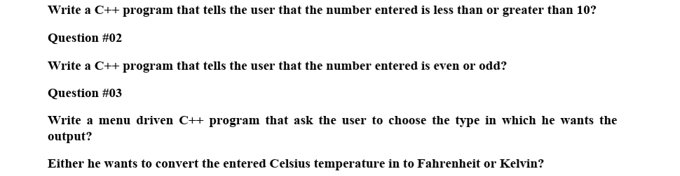 Write a C++ program that tells the user that the number entered is less than or greater than 10?
Question #02
Write a C++ program that tells the user that the number entered is even or odd?
Question #03
Write a menu driven C++ program that ask the user to choose the type in which he wants the
output?
Either he wants to convert the entered Celsius temperature in to Fahrenheit or Kelvin?
