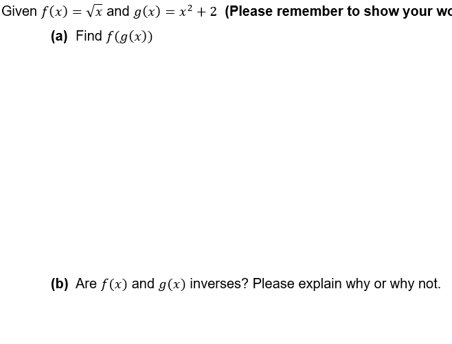 Given f(x)=√x and g(x) = x² + 2 (Please remember to show your wo
(a) Find f(g(x))
(b) Are f(x) and g(x) inverses? Please explain why or why not.