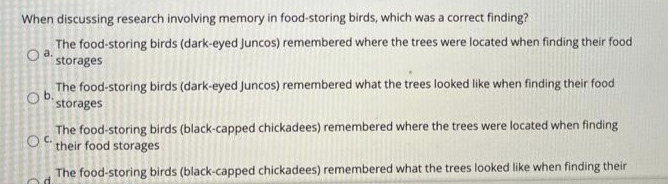 When discussing research involving memory in food-storing birds, which was a correct finding?
The food-storing birds (dark-eyed Juncos) remembered where the trees were located when finding their food
storages
The food-storing birds (dark-eyed Juncos) remembered what the trees looked like when finding their food
storages
b.
The food-storing birds (black-capped chickadees) remembered where the trees were located when finding
OC their food storages
The food-storing birds (black-capped chickadees) remembered what the trees looked like when finding their
