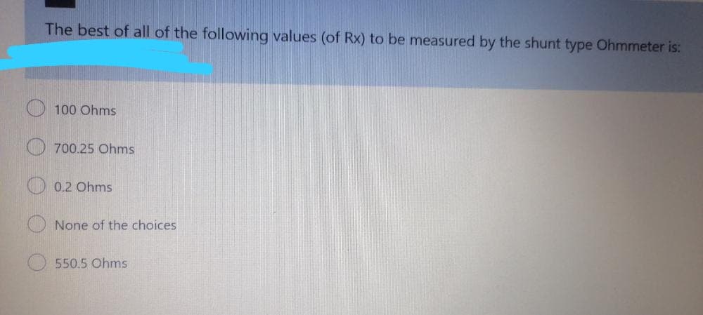 The best of all of the following values (of Rx) to be measured by the shunt type Ohmmeter is:
100 Ohms
700.25 Ohms
0.2 Ohms
None of the choices
550.5 Ohms
