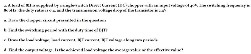 2. A load of 82 is supplied by a single-switch Direct Current (DC) chopper with an input voltage of 40V. The switching frequency is
80oHz, the duty ratio is o.4, and the transmission voltage drop of the transistor is 2.4V
a. Draw the chopper circuit presented in the question
b. Find the switching period with the duty time of BJT?
c. Draw the load voltage, load current, BJT current, BJT voltage along two periods
d. Find the output voltage. Is the achieved load voltage the average value or the effective value?
