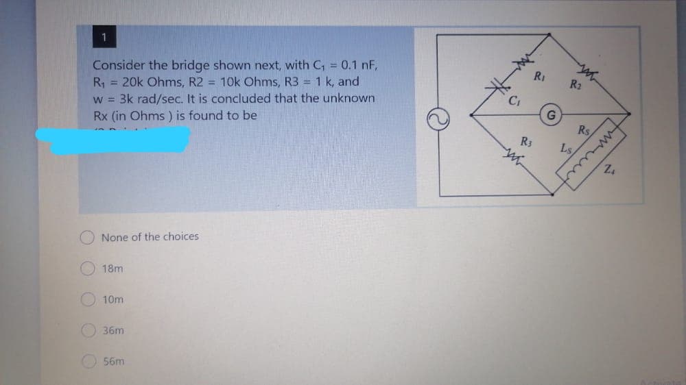 Consider the bridge shown next, with C, = 0.1 nF,
R, = 20k Ohms, R2 = 10k Ohms, R3 = 1 k, and
w = 3k rad/sec. It is concluded that the unknown
Rx (in Ohms ) is found to be
R1
R2
Rs
R3
Ls
None of the choices
18m
10m
36m
56m
O O O OO
