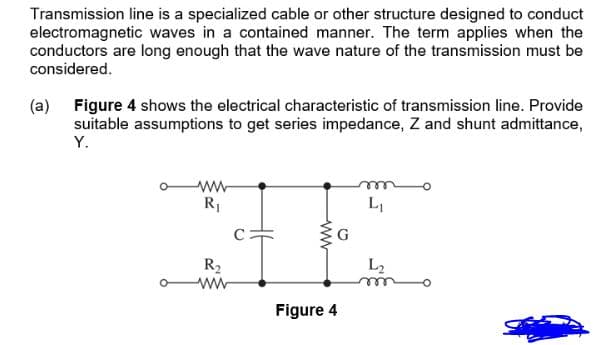 Transmission line is a specialized cable or other structure designed to conduct
electromagnetic waves in a contained manner. The term applies when the
conductors are long enough that the wave nature of the transmission must be
considered.
(a) Figure 4 shows the electrical characteristic of transmission line. Provide
suitable assumptions to get series impedance, Z and shunt admittance,
Y.
R1
LI
R2
L2
ee
Figure 4
