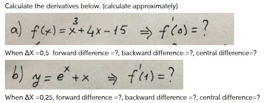 Calculate the derivatives below. (calculate approximately)
a) f(x)=x+4x- 15
→ flo)
> f(o)=?
%3D
When AX =0,5 forward difference =?, backward difference =?, central difference=?
6)
e +X
%3D
%3D
When AX =0,25, forward difference =?, backward difference =?, central difference=?
