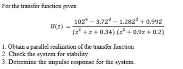 For the transfer function given
10z* – 3.72 – 1.28z? + 0.99Z
(z* +z+ 0.34) (z + 0.9z + 0.2)
-
H(z) =-
1. Obtain a parallel realization of the transfer function
2. Check the system for stability
3. Determine the impulse response for the system.
