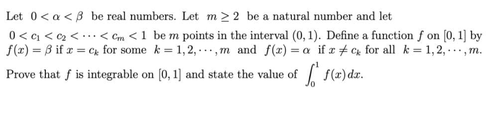 Let 0< a < B be real numbers. Let m > 2 be a natural number and let
0 < c1 < c2 < •..< Cm <1 be m points in the interval (0, 1). Define a function f on [0, 1] by
f(x) = B if x = ck
for some k = 1,2, ..., m and f(x):
= a if x + Ck for all k = 1,2,
.... m.
Prove that f is integrable on [0, 1] and state the value of
f(x) dæ.
