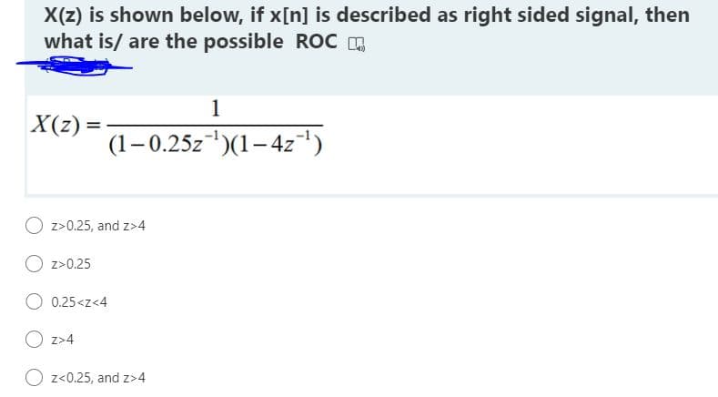 X(z) is shown below, if x[n] is described as right sided signal, then
what is/ are the possible ROC
1
X(z) =
(1–0.25z)(1–4z¬')
O z>0.25, and z>4
O z>0.25
O 0.25<z<4
O z>4
z<0.25, and z>4
