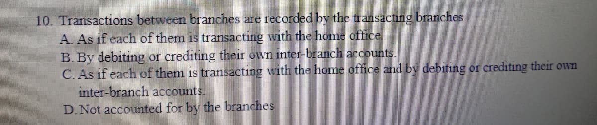 10. Transactions between branches are recorded by the transacting branches
A. As if each of them is transacting with the home office.
B. By debiting or crediting their own inter-branch accounts.
C. As if each of them is transacting with the home office and by debiting or crediting their own
inter-branch accounts.
D.Not accounted for by the branches
