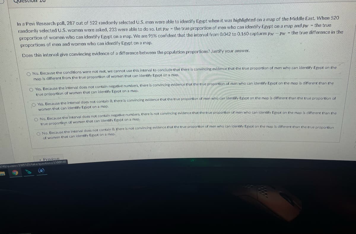 In a Pew Research poll, 287 out of 522 randomly selected U.S. men were able to identify Egypt when it was highlighted on a map of the Middle East. When 520
randomly selected U.S. women were asked, 233 were able to do so. Let PM - the true proportion of men who can identify Egypt on a map and pw = the true
proportion of wornen who can identify Egypt on a map. We are 95% confident that the interval from 0.042 to 0.160 captures PM - pPw the true difference in the
proportions of men and women who can identify Egypt on a map.
Does this interval give convincing evidence of a difference between the population proportions? Justify your answer.
O No. Because the conditions were not met, we cannot use this interval to conclude that there is convincing evidence that the true proportion of men who can identify Egypt on the
map is different from the true proportion of women that can identify Egypt on a map.
O Yes BecaUSe the interval does not contain negative numbers, there is convíncing evidence that the true proportion of men who can identify Egypt on the map is different than the
true proportion of women that can identify Egypt on a map.
Ver Berause the interval does not contain 0, there is convincing evidence that the true proportion of men who can identify Egypt on the map is different than the true pronartion of
women that can identify Egypt on a map.
Daae the interval does not contain negative numbers, there is not convincing evidence that the true proportion of men who can identify Egypt on the map is different than the
true proportion of women that can identify Egypt on a map.
of women that can identify Egypt on a map.
Previous
3748/quizzes/2805503/take/questions/23009145
