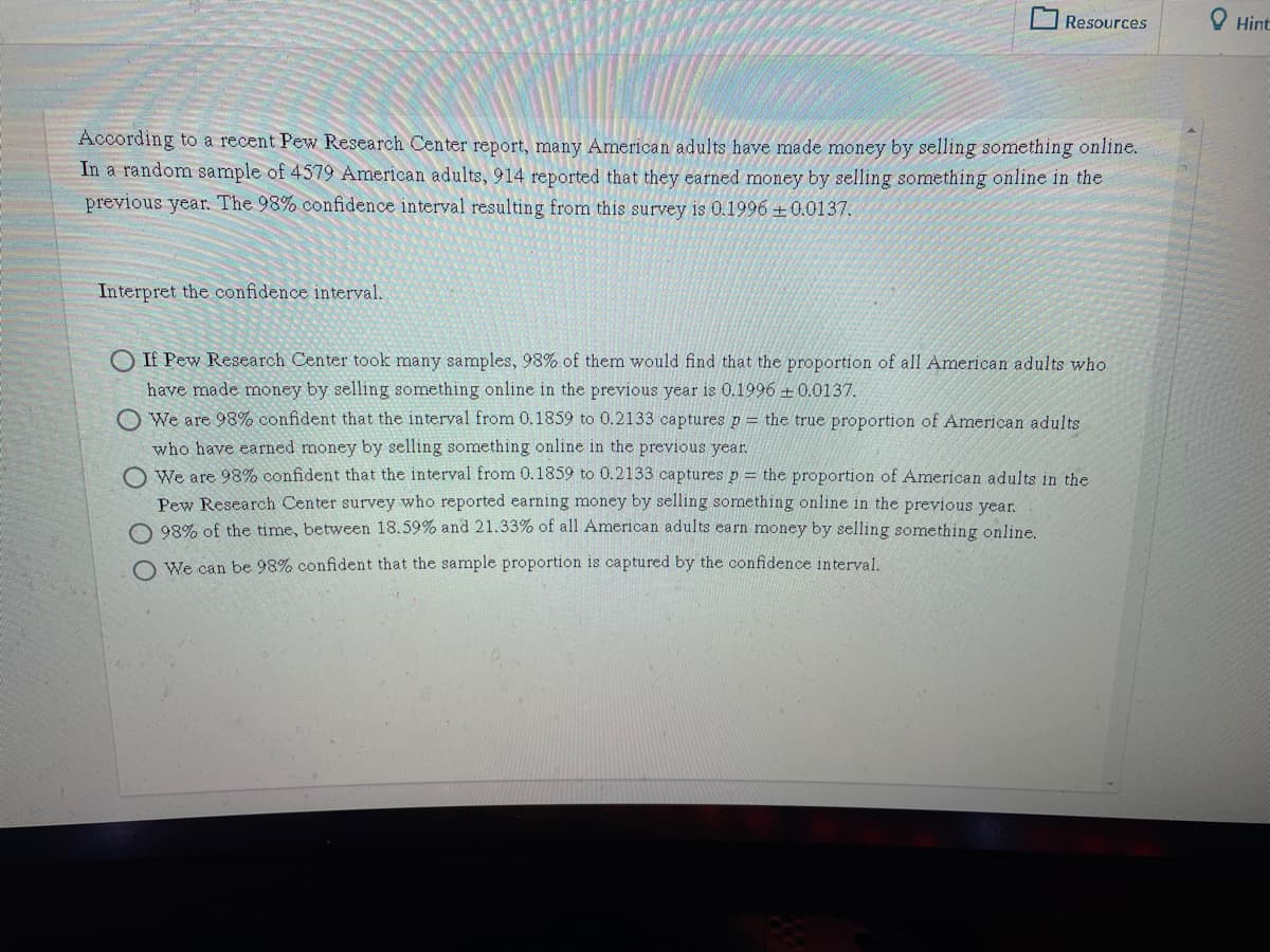 Resources
Hint
According to a recent Pew Research Center report, many American adults have made money by selling something online.
In a random sample of 4579 American adults, 914 reported that they earned money by selling something online in the
previous year. The 98% confidence interval resulting from this survey is 0.1996 +0.0137.
Interpret the confidence interval.
O If Pew Research Center took many samples, 98% of them would find that the proportion of all American adults who
have made money by selling something online in the previous year is 0.1996 + 0.0137.
We are 98% confident that the interval from 0.1859 to 0.2133 captures p = the true proportion of American adults
who have earned money by selling something online in the previous year.
O We are 98% confident that the interval from 0.1859 to 0.2133 captures p = the proportion of American adults in the
Pew Research Center survey who reported earning money by selling something online in the previous year.
O 98% of the time, between 18.59% and 21.33% of all American adults earn money by selling something online.
O We can be 98% confident that the sample proportion is captured by the confidence interval.
