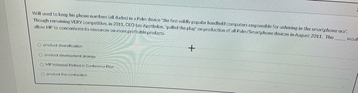 Will used to keep his phone numbers (all dudes} in a Palm device "the first wildly popular handheld computers responsible for ushering in the smartphone era".
Though remaining VERY competitive, in 2011, CEO Leo Apotheker, "pulled the plug" on production of all Palm/Smartphone devices in August 2011. This
allow HP to concentrate its resources on more profitable products.
wou.
O product diversification
O product development strategy
O MP Volleyball Perfect in Conference Play!
O product line contraction
