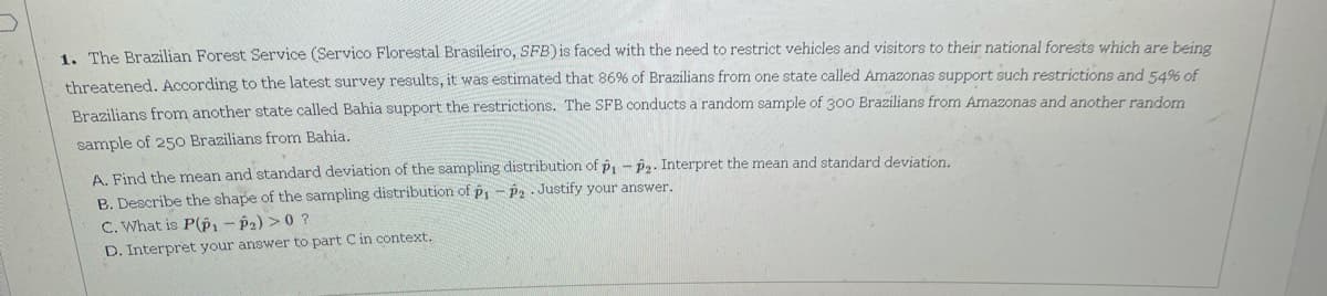 1. The Brazilian Forest Service (Servico Florestal Brasileiro, SFB) is faced with the need to restrict vehicles and visitors to their national forests which are being
threatened. According to the latest survey results, it was estimated that 86% of Brazilians from one state called Amazonas support such restrictions and 54% of
Brazilians from another state called Bahia support the restrictions. The SFB conducts a random sample of 300 Brazilians from Amazonas and another random
sample of 250 Brazilians from Bahia.
A. Find the mean and standard deviation of the sampling distribution of p, - ê2. Interpret the mean and standard deviation.
B. Describe the shape of the sampling distribution of p,- P2 . Justify your answer.
C. What is P(P, - P2) >0 ?
D. Interpret your answer to part Cin context.

