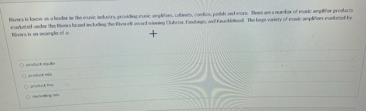 Rivera is know as a leader in the music industry, providing music amplifiers, cabinets, combos, pedals and more. There are a number of music amplifier products
marketed under the Rivera brand including the Rivera® award winning Clubster, Fandango, and Knucklehead. The large variety of music amplifiers marketed by
Rivera is an example of a:
O product equity
O product mix
O product line
O marketing mix
