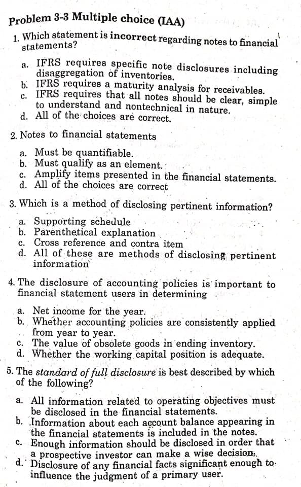 Problem 3-3 Multiple choice (IAA)
, Which statement is incorrect regarding notes to financial
statements?
a. IFRS requires specific note disclosures including
disaggregation of inventories.
b. IFRS requires a maturity analysis for receivables.
IFRS requires that all notes should be clear, simple
to understand and nontechnical in nature.
d. All of the choices are correct.
2. Notes to financial statements
a. Must be quantifiable.
b. Must qualify as an element.
c. Amplify items presented in the financial statements.
d. All of the choices are correct
3. Which is a method of disclosing pertinent information?
a. Supporting schedule
b. Parenthetical explanation
c. Cross reference and contra item
d. All of these are methods of disclosing pertinent
information
4. The disclosure of accounting policies is important to
financial statement users in determining
a. Net income for the year.
b. Whether accounting policies are consistently applied
from year to year.
c. The value of obsolete goods in ending inventory.
d. Whether the working capital position is adequate.
5. The standard of full disclosure is best described by which
of the following?
a. All information related to operating objectives must
be disclosed in the financial statements.
b. Information about each açcount balance appearing in
the financial statements is included in the notes.
C. Enough information should be disclosed in order that
a prospective investor can make a wise decision;.
d. Disclosure of any financial facts significant enough to:
influence the judgment of a primary user.
