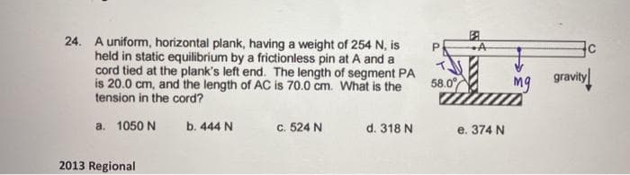 24. A uniform, horizontal plank, having a weight of 254 N, is
held in static equilibrium by a frictionless pin at A and a
cord tied at the plank's left end. The length of segment PA
is 20.0 cm, and the length of AC is 70.0 cm. What is the
tension in the cord?
58.0
mg gravity
a. 1050 N
b. 444 N
c. 524 N
d. 318 N
e. 374 N
2013 Regional
