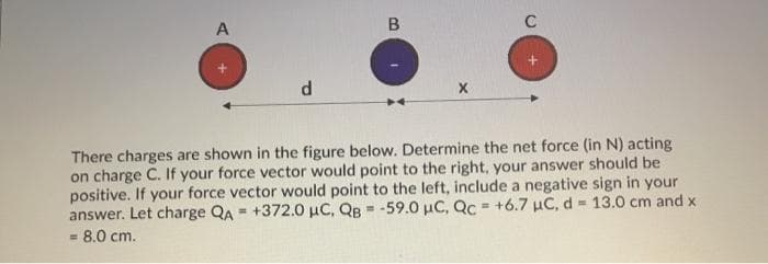 A
There charges are shown in the figure below. Determine the net force (in N) acting
on charge C. If your force vector would point to the right, your answer should be
positive. If your force vector would point to the left, include a negative sign in your
answer. Let charge QA = +372.0 µC, QB = -59.0 µC, Qc = +6.7 µC, d = 13.0 cm and x
8.0 cm.
%3!
