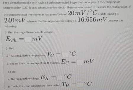 For a given thermopile with having8 series connected typr thermocouples If the cold junction
compensation CIC) is used where a semiconductor thermometeris used to measure the cold junction. If
20mV/ C.
240 mV whereas the thermopile output voltagris 16.656mV Answer the
the s
emiconductor themometer has a sensitivity of
and its teading is
following
1-Find the single thermocouple voitage
ETh
mV
%3D
2 Find
Tc =
+ The cold junction tempenatire, 1C = °C
mV
%3D
b-The cold junction voltage roen the tablest, e
3-Find
°C
The hot junctiun voltage, EH
°C
The hot junction tamporature trom tablest. IH
