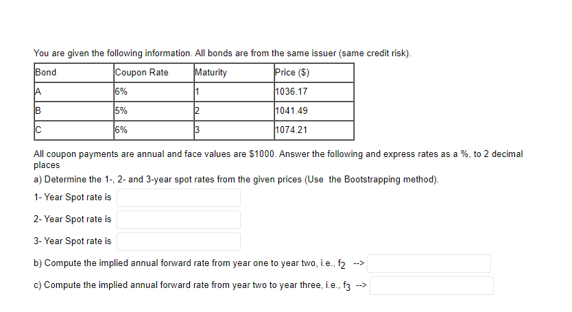 You are given the following information. All bonds are from the same issuer (same credit risk).
Bond
Coupon Rate
Maturity
Price ($)
6%
1036.17
5%
2
1041.49
C
6%
3
1074.21
All coupon payments are annual and face values are $1000. Answer the following and express rates as a %, to 2 decimal
places
a) Determine the 1-, 2- and 3-year spot rates from the given prices (Use the Bootstrapping method).
1- Year Spot rate is
2- Year Spot rate is
3- Year Spot rate is
b) Compute the implied annual forward rate from year one to year two, i.e., f2 -->
c) Compute the implied annual forward rate from year two to year three, i.e., f3 -->
