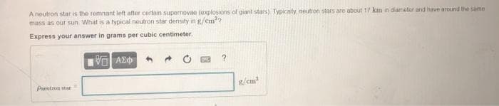 A noutron star is the romnant left after cortain supernovne (explosions of giant stars) Typically, neutron stars are about 17 km in diameter and have around the sanie
mass as our sun What is a typical neutron star density in g/cm?
Express your answer in grams per cubic centimeter.
Paeutron star
g/em
