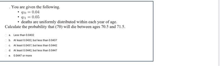 . You are given the following.
470 = 0.04
471 = 0.05
• deaths are uniformly distributed within cach year of age.
Calculate the probability that (70) will die between ages 70.5 and 71.5.
a. Less than 0.0432
b. At least 0.0432, but less than 0.0437
C. At least 0.0437, but less than 0.0442
d. At least 0.0442, but less than 0.0447
e 0.0447 or more
