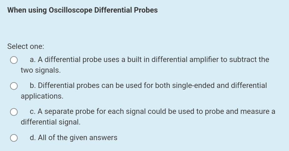 When using Oscilloscope Differential Probes
Select one:
a. A differential probe uses a built in differential amplifier to subtract the
two signals.
b. Differential probes can be used for both single-ended and differential
applications.
c. A separate probe for each signal could be used to probe and measure a
differential signal.
d. All of the given answers
