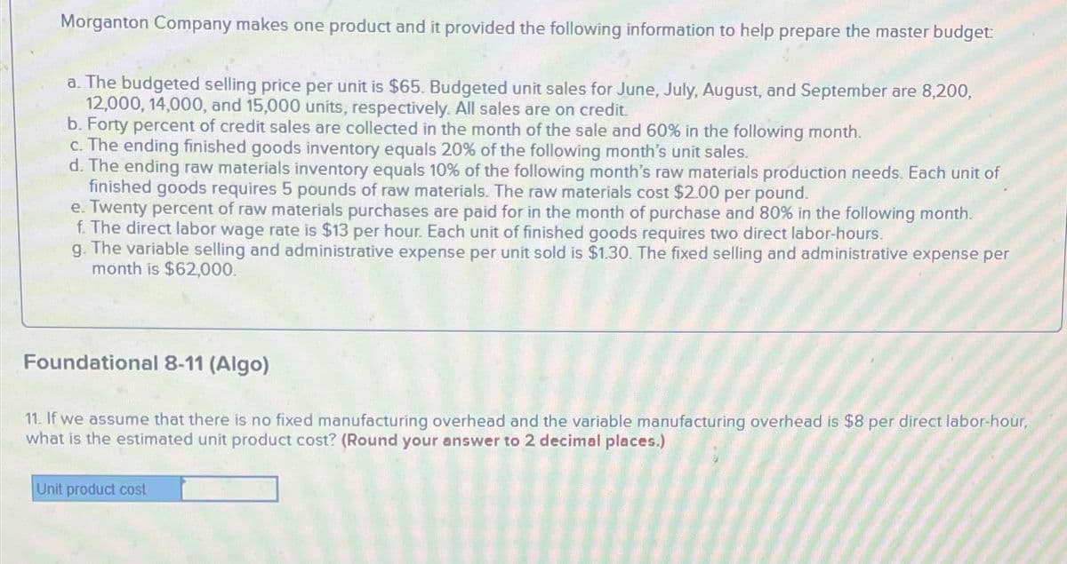 Morganton Company makes one product and it provided the following information to help prepare the master budget
a. The budgeted selling price per unit is $65. Budgeted unit sales for June, July, August, and September are 8,200,
12,000, 14,000, and 15,000 units, respectively. All sales are on credit.
b. Forty percent of credit sales are collected in the month of the sale and 60% in the following month.
c. The ending finished goods inventory equals 20% of the following month's unit sales.
d. The ending raw materials inventory equals 10% of the following month's raw materials production needs. Each unit of
finished goods requires 5 pounds of raw materials. The raw materials cost $2.00 per pound.
e. Twenty percent of raw materials purchases are paid for in the month of purchase and 80% in the following month.
f. The direct labor wage rate is $13 per hour. Each unit of finished goods requires two direct labor-hours.
g. The variable selling and administrative expense per unit sold is $1.30. The fixed selling and administrative expense per
month is $62,000.
Foundational 8-11 (Algo)
11. If we assume that there is no fixed manufacturing overhead and the variable manufacturing overhead is $8 per direct labor-hour,
what is the estimated unit product cost? (Round your answer to 2 decimal places.)
Unit product cost