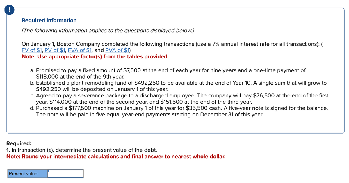 Required information
[The following information applies to the questions displayed below.]
On January 1, Boston Company completed the following transactions (use a 7% annual interest rate for all transactions): (
FV of $1, PV of $1, FVA of $1, and PVA of $1)
Note: Use appropriate factor(s) from the tables provided.
a. Promised to pay a fixed amount of $7,500 at the end of each year for nine years and a one-time payment of
$118,000 at the end of the 9th year.
b. Established a plant remodeling fund of $492,250 to be available at the end of Year 10. A single sum that will grow to
$492,250 will be deposited on January 1 of this year.
c. Agreed to pay a severance package to a discharged employee. The company will pay $76,500 at the end of the first
year, $114,000 at the end of the second year, and $151,500 at the end of the third year.
d. Purchased a $177,500 machine on January 1 of this year for $35,500 cash. A five-year note is signed for the balance.
The note will be paid in five equal year-end payments starting on December 31 of this year.
Required:
1. In transaction (a), determine the present value of the debt.
Note: Round your intermediate calculations and final answer to nearest whole dollar.
Present value