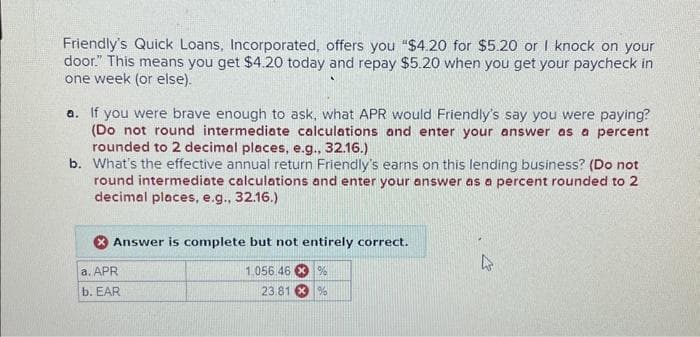 Friendly's Quick Loans, Incorporated, offers you "$4.20 for $5.20 or I knock on your
door." This means you get $4.20 today and repay $5.20 when you get your paycheck in
one week (or else).
a. If you were brave enough to ask, what APR would Friendly's say you were paying?
(Do not round intermediate calculations and enter your answer as a percent
rounded to 2 decimal places, e.g., 32.16.)
b. What's the effective annual return Friendly's earns on this lending business? (Do not
round intermediate calculations and enter your answer as a percent rounded to 2
decimal places, e.g., 32.16.)
Answer is complete but not entirely correct.
1,056.46 %
23.81 %
a. APR
b. EAR
4