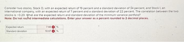 Consider two stocks, Stock D, with an expected return of 19 percent and a standard deviation of 34 percent, and Stock I, an
international company, with an expected return of 7 percent and a standard deviation of 22 percent. The correlation between the two
stocks is -0.20. What are the expected return and standard deviation of the minimum variance portfolio?
Note: Do not round intermediate calculations. Enter your answer as a percent rounded to 2 decimal places.
Expected return
Standard deviation
7.66 %
10.07%