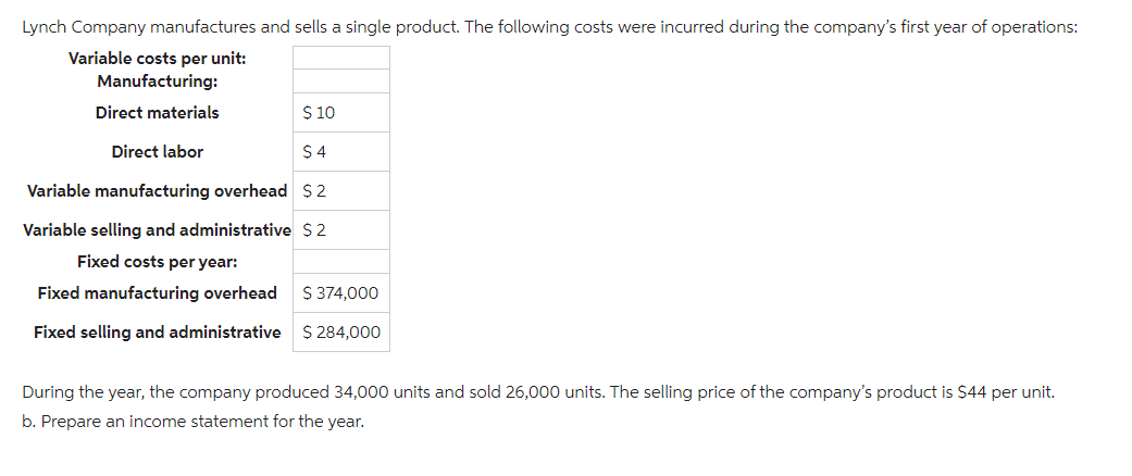 Lynch Company manufactures and sells a single product. The following costs were incurred during the company's first year of operations:
Variable costs per unit:
Manufacturing:
Direct materials
Direct labor
$ 10
$4
Variable manufacturing overhead $2
Variable selling and administrative $2
Fixed costs per year:
Fixed manufacturing overhead
Fixed selling and administrative
$ 374,000
$ 284,000
During the year, the company produced 34,000 units and sold 26,000 units. The selling price of the company's product is $44 per unit.
b. Prepare an income statement for the year.