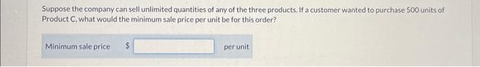 Suppose the company can sell unlimited quantities of any of the three products. If a customer wanted to purchase 500 units
Product C, what would the minimum sale price per unit be for this order?
Minimum sale price
$
per unit