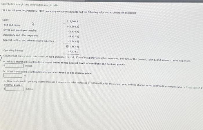 Contribution margin and contribution margin ratio
For a recent year, McDonald's (MCD) company-owned restaurants had the following sales and expenses (in millions):
Sales
Food and paper
D
Payroll and employee benefits
Occupancy and other expenses
General, selling, and administrative expenses
million
$19,207.8
$(2,564.2)
(2,416.4)
(4,357.6)
(2,545.6)
Operating income
Assume that the variable costs consist of food and paper, payroll, 25% of occupancy and other expenses, and 40% of the general, selling, and administrative expenses.
a. What is McDonald's contribution margin? Round to the nearest tenth of a million (one decimal place).
$(11,883.8)
$7,324.0
b. What is McDonald's contribution margin ratio? Round to one decimal place.
%
million
How much would operating income increase if same-store sales lecreased by $800 million for the coming year, with no change in the contribution margin ratio or fixed costs? Re
decimal place).