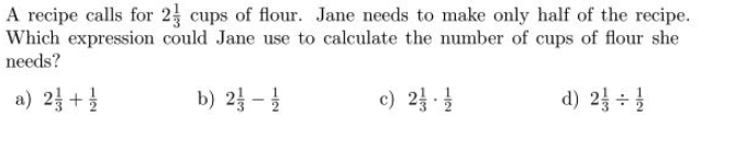 A recipe calls for 2 cups of flour. Jane needs to make only half of the recipe.
Which expression could Jane use to calculate the number of cups of flour she
needs?
a) 2 + 1/
d) 2 + 1/
b) 2-1/2
c) 2/1/1/