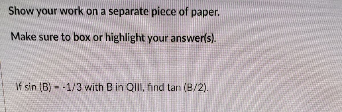 Show your work on a separate piece of paper.
Make sure to box or highlight your answer(s).
If sin (B) = -1/3 with B in QIII, find tan (B/2).
